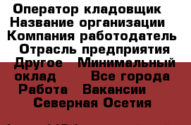 Оператор-кладовщик › Название организации ­ Компания-работодатель › Отрасль предприятия ­ Другое › Минимальный оклад ­ 1 - Все города Работа » Вакансии   . Северная Осетия
